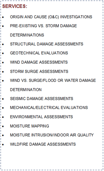 Text Box: SERVICES:ORIGIN AND CAUSE (O&C) INVESTIGATIONSPRE-EXISTING VS. STORM DAMAGE DETERMINATIONSSTRUCTURAL DAMAGE ASSESSMENTSGEOTECHNICAL EVALUATIONSWIND DAMAGE ASSESSMENTSSTORM SURGE ASSESSMENTSWIND VS. SURGE/FLOOD OR WATER DAMAGE 
DETERMINATIONSEISMIC DAMAGE ASSESSMENTSMECHANICAL/ELECTRICAL EVALUATIONSENVIRONMENTAL ASSESSMENTSMOISTURE MAPPINGMOISTURE INTRUSION/INDOOR AIR QUALITYWILDFIRE DAMAGE ASSESSMENTS